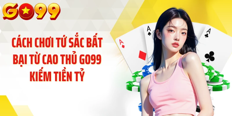 Cách Chơi Tứ Sắc Bất Bại Từ Cao Thủ GO99 Kiếm Tiền Tỷ